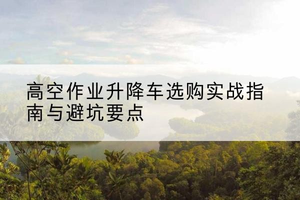 恭城升降车怎么选-高空作业升降车选购实战指南与避坑要点