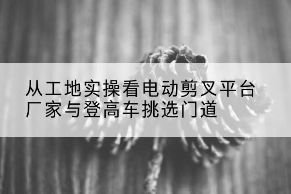 恭城电动剪叉升降平台厂家-从工地实操看电动剪叉平台厂家与登高车挑选门道