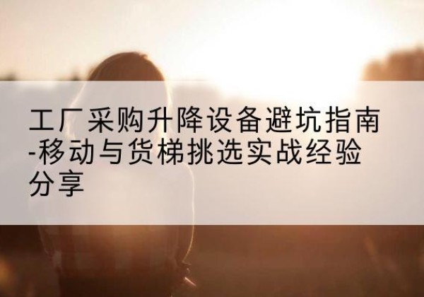 恭城移动式升降机怎么选-工厂采购升降设备避坑指南-移动与货梯挑选实战经验分享
