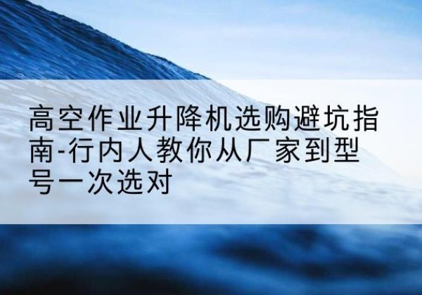 恭城升降平台厂家-高空作业升降机选购避坑指南-行内人教你从厂家到型号一次选对