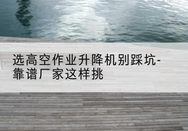 恭城剪叉式升降机厂家-选高空作业升降机别踩坑-靠谱厂家这样挑