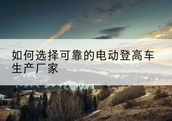 恭城电动登高车厂家-如何选择可靠的电动登高车生产厂家