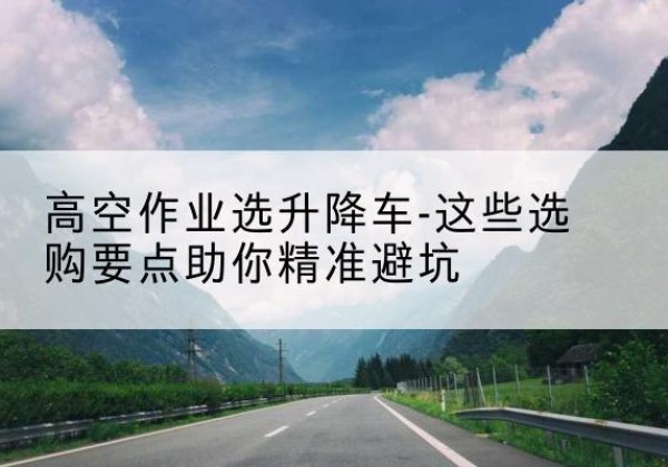 恭城升降车厂家-高空作业选升降车-这些选购要点助你*避坑