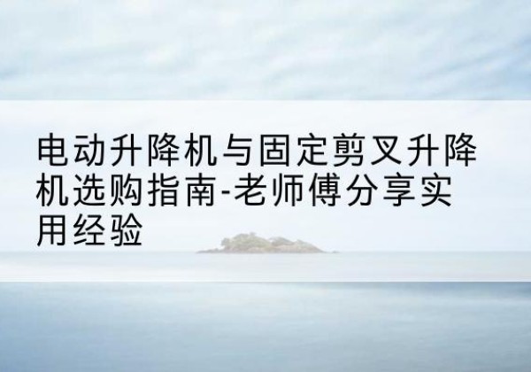 恭城电动升降机怎么选-电动升降机与固定剪叉升降机选购指南-老师傅分享实用经验