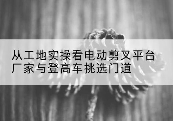 恭城电动剪叉升降平台厂家-从工地实操看电动剪叉平台厂家与登高车挑选门道