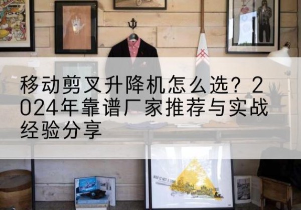 恭城升降平台厂家推荐-移动剪叉升降机怎么选？2024年靠谱厂家推荐与实战经验分享